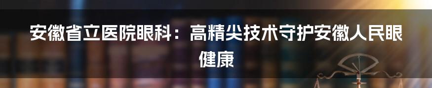 安徽省立医院眼科：高精尖技术守护安徽人民眼健康