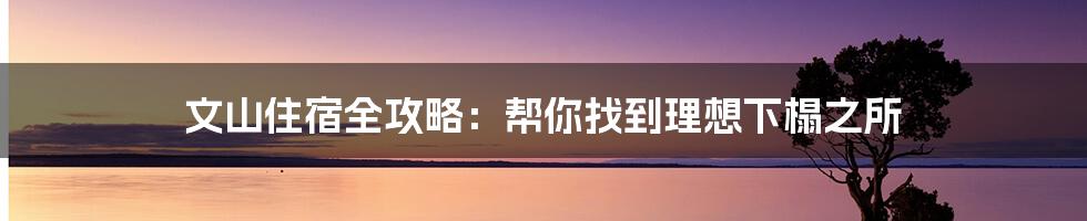 文山住宿全攻略：帮你找到理想下榻之所