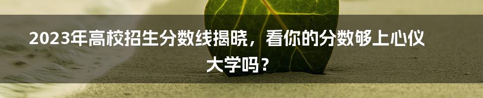 2023年高校招生分数线揭晓，看你的分数够上心仪大学吗？