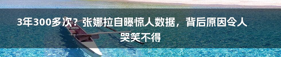 3年300多次？张娜拉自曝惊人数据，背后原因令人哭笑不得