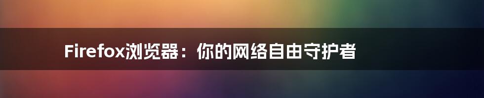 Firefox浏览器：你的网络自由守护者