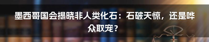 墨西哥国会揭晓非人类化石：石破天惊，还是哗众取宠？