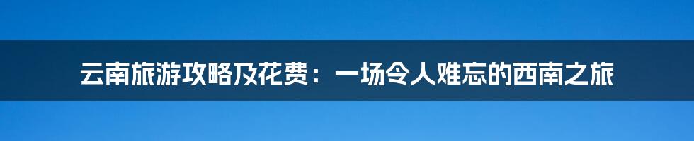 云南旅游攻略及花费：一场令人难忘的西南之旅