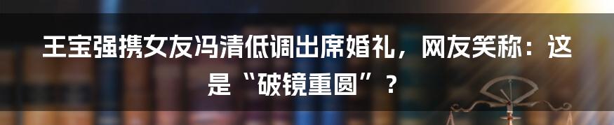 王宝强携女友冯清低调出席婚礼，网友笑称：这是“破镜重圆”？