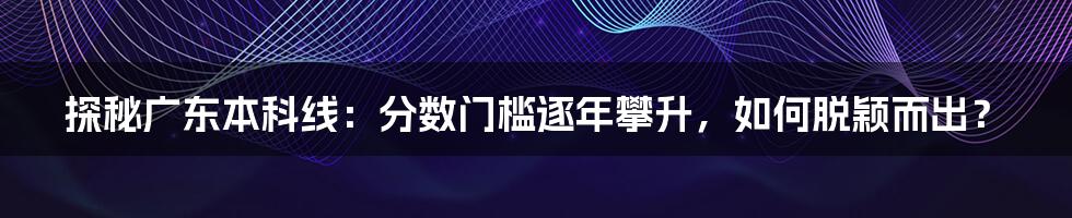 探秘广东本科线：分数门槛逐年攀升，如何脱颖而出？