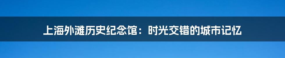 上海外滩历史纪念馆：时光交错的城市记忆