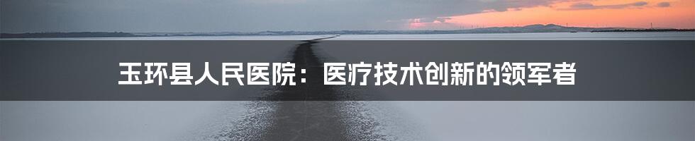 玉环县人民医院：医疗技术创新的领军者