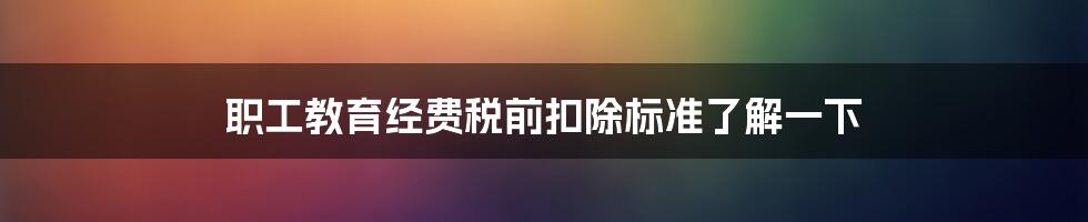 职工教育经费税前扣除标准了解一下