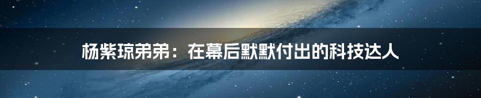 杨紫琼弟弟：在幕后默默付出的科技达人