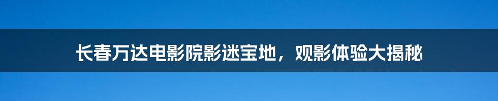 长春万达电影院影迷宝地，观影体验大揭秘