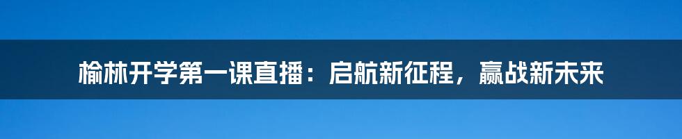 榆林开学第一课直播：启航新征程，赢战新未来