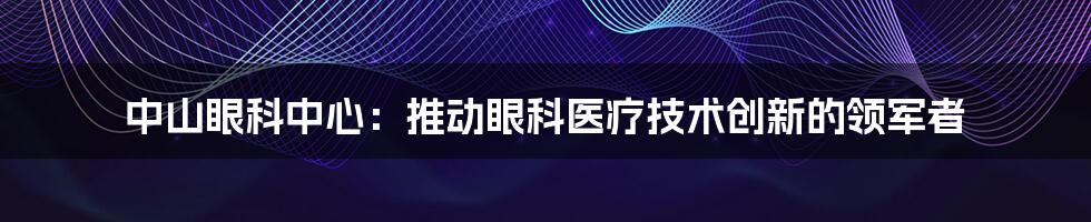 中山眼科中心：推动眼科医疗技术创新的领军者