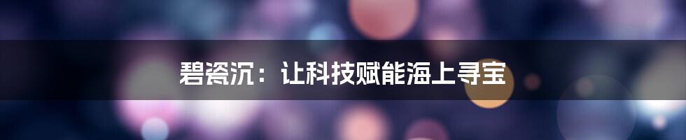 碧瓷沉：让科技赋能海上寻宝