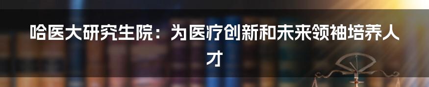 哈医大研究生院：为医疗创新和未来领袖培养人才