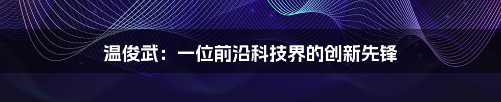 温俊武：一位前沿科技界的创新先锋