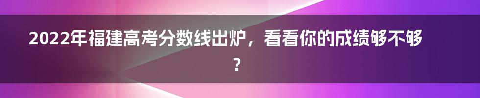 2022年福建高考分数线出炉，看看你的成绩够不够？