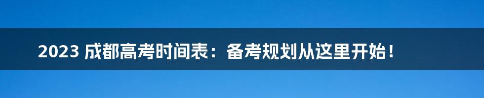 2023 成都高考时间表：备考规划从这里开始！