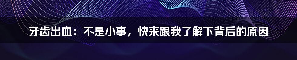 牙齿出血：不是小事，快来跟我了解下背后的原因