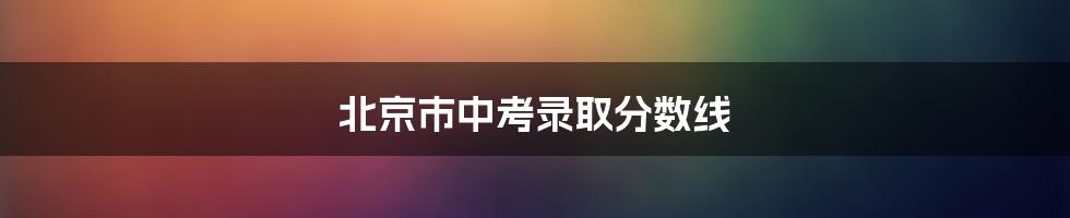 北京市中考录取分数线