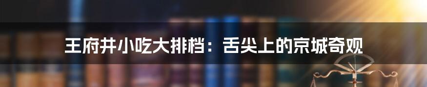 王府井小吃大排档：舌尖上的京城奇观