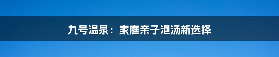 九号温泉：家庭亲子泡汤新选择