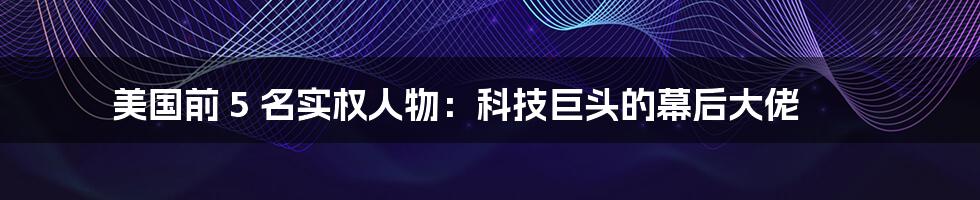 美国前 5 名实权人物：科技巨头的幕后大佬