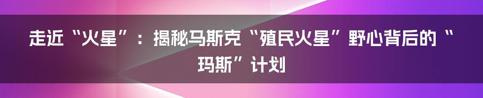 走近“火星”：揭秘马斯克“殖民火星”野心背后的“玛斯”计划