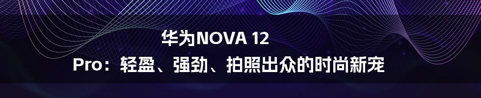 华为NOVA 12 Pro：轻盈、强劲、拍照出众的时尚新宠