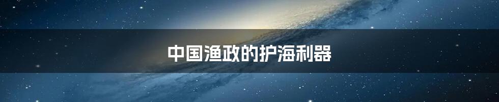 中国渔政的护海利器