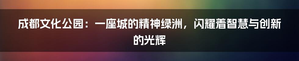 成都文化公园：一座城的精神绿洲，闪耀着智慧与创新的光辉