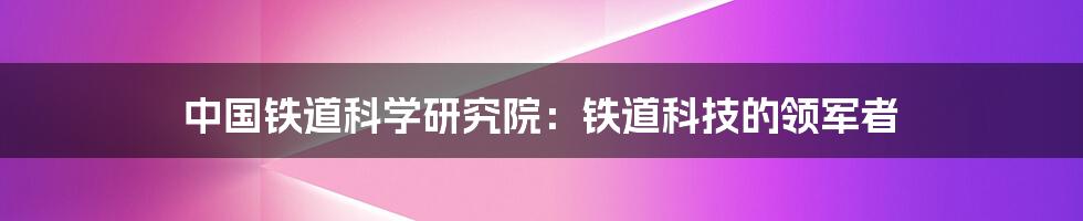 中国铁道科学研究院：铁道科技的领军者