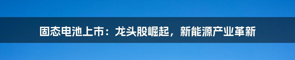 固态电池上市：龙头股崛起，新能源产业革新