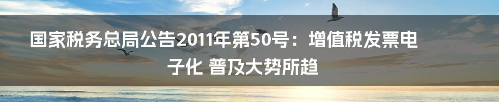 国家税务总局公告2011年第50号：增值税发票电子化 普及大势所趋