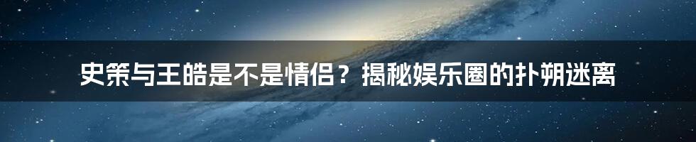 史策与王皓是不是情侣？揭秘娱乐圈的扑朔迷离