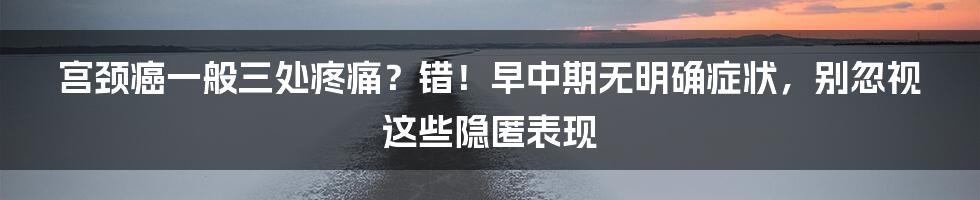 宫颈癌一般三处疼痛？错！早中期无明确症状，别忽视这些隐匿表现