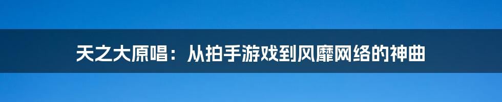 天之大原唱：从拍手游戏到风靡网络的神曲