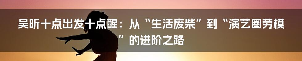 吴昕十点出发十点醒：从“生活废柴”到“演艺圈劳模”的进阶之路