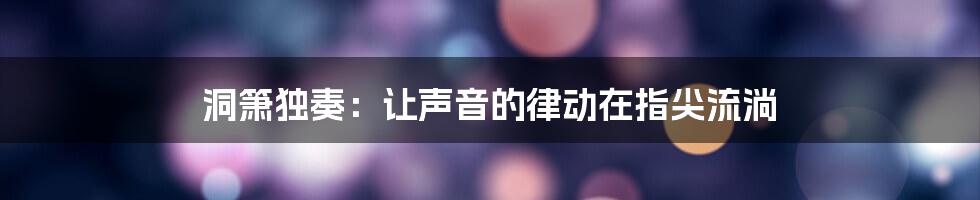 洞箫独奏：让声音的律动在指尖流淌