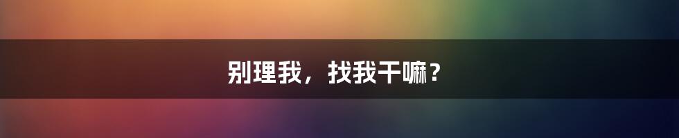 别理我，找我干嘛？