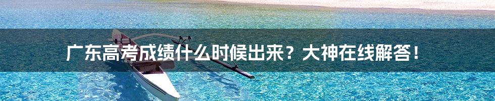 广东高考成绩什么时候出来？大神在线解答！