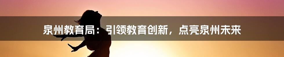 泉州教育局：引领教育创新，点亮泉州未来