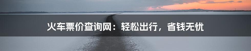 火车票价查询网：轻松出行，省钱无忧