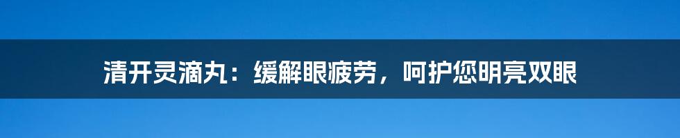 清开灵滴丸：缓解眼疲劳，呵护您明亮双眼