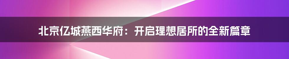 北京亿城燕西华府：开启理想居所的全新篇章