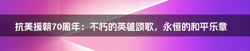 抗美援朝70周年：不朽的英雄颂歌，永恒的和平乐章