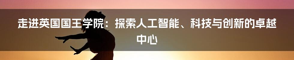 走进英国国王学院：探索人工智能、科技与创新的卓越中心