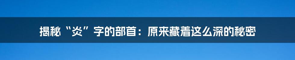 揭秘“炎”字的部首：原来藏着这么深的秘密