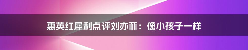 惠英红犀利点评刘亦菲：像小孩子一样