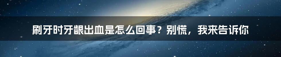 刷牙时牙龈出血是怎么回事？别慌，我来告诉你