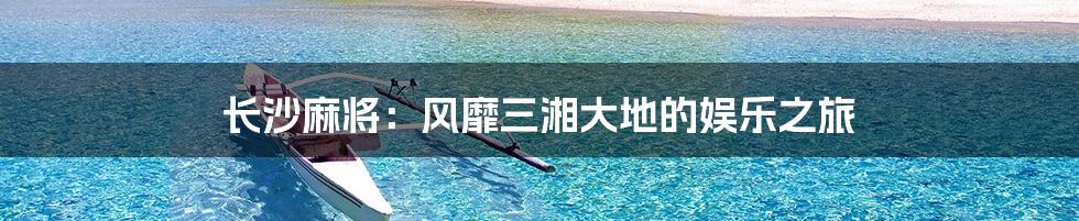 长沙麻将：风靡三湘大地的娱乐之旅